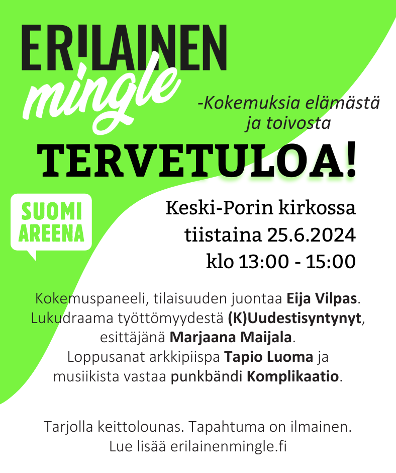 Erilainen Mingle. Tervetuloa. Kokemuksia elämästä ja toivosta. Keski-Porin kirkossa tiistaina 25.6.2024 klo 13.00 - 15.00. Kokemuspaneeli, tilaisuuden juontaa Eija Vilpas. Lukudraama työttömyydestaä (K)Uudestisyntynyt, esittäjänä Marjaana Maijala. Loppusanat arkkipiista Tapio Luoma ja musiikista vastaa punkbänsi Komplikaatio. Tarjolla keittolounas. Tapahtuma on ilmainen. Lue lisää erilainenmingle.fi